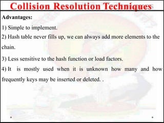 Advantages:
1) Simple to implement.
2) Hash table never fills up, we can always add more elements to the
chain.
3) Less sensitive to the hash function or load factors.
4) It is mostly used when it is unknown how many and how
frequently keys may be inserted or deleted. .
Collision Resolution Techniques
 