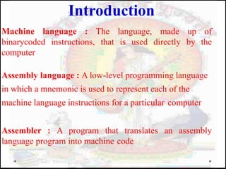 Machine language : The language, made up of
binarycoded instructions, that is used directly by the
computer
Assembly language : A low-level programming language
in which a mnemonic is used to represent each of the
machine language instructions for a particular computer
Assembler : A program that translates an assembly
language program into machine code
Introduction
 
