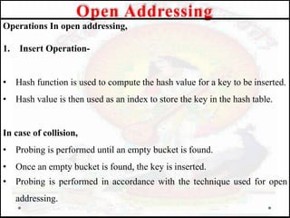 Operations In open addressing,
1. Insert Operation-
• Hash function is used to compute the hash value for a key to be inserted.
• Hash value is then used as an index to store the key in the hash table.
In case of collision,
• Probing is performed until an empty bucket is found.
• Once an empty bucket is found, the key is inserted.
• Probing is performed in accordance with the technique used for open
addressing.
Open Addressing
 
