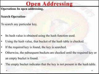 Operations In open addressing,
Search Operation-
To search any particular key,
• Its hash value is obtained using the hash function used.
• Using the hash value, that bucket of the hash table is checked.
• If the required key is found, the key is searched.
• Otherwise, the subsequent buckets are checked until the required key or
an empty bucket is found.
• The empty bucket indicates that the key is not present in the hash table.
Open Addressing
 