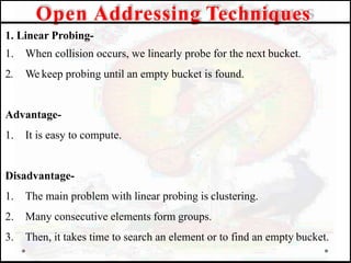 1. Linear Probing-
1. When collision occurs, we linearly probe for the next bucket.
2. We keep probing until an empty bucket is found.
Advantage-
1. It is easy to compute.
Disadvantage-
1. The main problem with linear probing is clustering.
2. Many consecutive elements form groups.
3. Then, it takes time to search an element or to find an empty bucket.
Open Addressing Techniques
 
