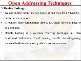3. Double Hashing-
• We use another hash function hash2(x) and look for i * hash2(x)
bucket in ith iteration.
• It requires more computation time as two hash functions need to
be computed.
• Double hashing is a collision resolving technique in Open
Addressed Hash tables. Double hashing uses the idea of applying
a second hash function to key when a collision occurs.
Open Addressing Techniques
 