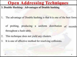 3. Double Hashing- Advantages of Double hashing
1. The advantage of Double hashing is that it is one of the best form
of records
of probing, producing a uniform distribution
throughout a hash table.
2. This technique does not yield any clusters.
3. It is one of effective method for resolving collisions.
Open Addressing Techniques
 