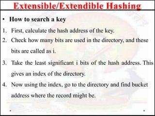 • How to search a key
1. First, calculate the hash address of the key.
2. Check how many bits are used in the directory, and these
bits are called as i.
3. Take the least significant i bits of the hash address. This
gives an index of the directory.
4. Now using the index, go to the directory and find bucket
address where the record might be.
Extensible/Extendible Hashing
 