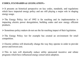 CODES, STANDARDS & LEGISLATION:-
 It presents an historical perspective on key codes, standards, and regulations
which have impacted energy policy and are still playing a major role in shaping
energy usage.
 The Energy Policy Act of 1992 is far reaching and its implementation is
impacting electric power deregulation, building codes and new energy efficient
products.
 Sometimes policy makers do not see the far reaching impact of their legislation.
 The Energy Policy Act for example has created an environment for retail
competition.
 Electric utilities will drastically change the way they operate in order to provide
power and lowest cost.
 This in turn will drastically reduce utility sponsored incentive and rebate
programs which have influenced energy conservation adoption.
 