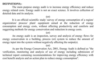 DEFINITIONS:-
The main purpose energy audit is to increase energy efficiency and reduce
energy related costs. Energy audit is not an exact science. It involves collection of
detailed data and its analysis.
(or)
It is an official scientific study/ survey of energy consumption of a region/
organization/ process/ plant/ equipment aimed at the reduction of energy
consumption and energy costs, without affecting productivity and comforts and
suggesting methods for energy conservation and reduction in energy costs.
(or)
An energy audit is an inspection, survey and analysis of energy flows for
energy conservation in a building, process (or) system to reduce the amount of
energy input into the system without negatively affecting the output(s).
(or)
As per the Energy Conservation Act, 2001, Energy Audit is defined as "the
verification, monitoring and analysis of use of energy including submission of
technical report containing recommendations for improving energy efficiency with
cost benefit analysis and an action plan to reduce energy consumption".
 