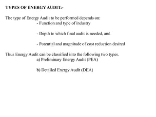 TYPES OF ENERGY AUDIT:-
The type of Energy Audit to be performed depends on:
- Function and type of industry
- Depth to which final audit is needed, and
- Potential and magnitude of cost reduction desired
Thus Energy Audit can be classified into the following two types.
a) Preliminary Energy Audit (PEA)
b) Detailed Energy Audit (DEA)
 