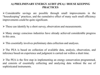 A) PRELIMINARY ENERGY AUDIT (PEA) / HOUSE KEEPING
PRACTICES
 Considerable savings are possible through small improvements in the
“housekeeping” practices, and the cumulative effect of many such small efficiency
improvements could be quite significant.
 These can identify by a short survey, observation and measurements.
 Many energy conscious industries have already achieved considerable progress
in this area.
 This essentially involves preliminary data collection and analyses.
 The PEA is based on collection of available data, analysis, observation, and
inference based on experience and judgment is carried out within a short time.
 The PEA is the first step in implementing an energy conservation programmed,
and consists of essentially collecting and analyzing data without the use of
sophisticated instruments.
 