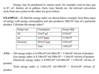 Energy may be purchased in various units, for example, coal in tons; gas
in ft3, m3, therms; oil in gallons, liters, tons, barrels etc. the relevant conversion
units from one system to the other are given below:
EXAMPLE: - To find the energy index we shown below example, here three types
of energy with energy consumption and also produces 100x103 tons of a particular
product. Calculate the energy index?
ANS: - Oil energy index is 0.520x109 wh/100x109 = 5.20x103 wh/ton of product
Gas energy index is 0.146x109 wh/100x109 = 1.46x103 wh/ton of product
` Electricity energy index is 0.995x109 wh/100x109 = 9.95x103 wh/ton of
product
Total energy index is 1.661x109 wh/100x109 = 16.61x103 wh/ton of
product
 