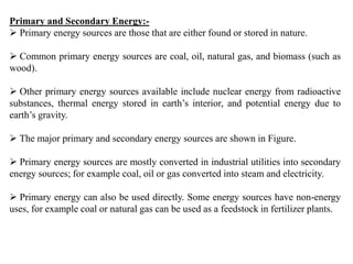 Primary and Secondary Energy:-
 Primary energy sources are those that are either found or stored in nature.
 Common primary energy sources are coal, oil, natural gas, and biomass (such as
wood).
 Other primary energy sources available include nuclear energy from radioactive
substances, thermal energy stored in earth’s interior, and potential energy due to
earth’s gravity.
 The major primary and secondary energy sources are shown in Figure.
 Primary energy sources are mostly converted in industrial utilities into secondary
energy sources; for example coal, oil or gas converted into steam and electricity.
 Primary energy can also be used directly. Some energy sources have non-energy
uses, for example coal or natural gas can be used as a feedstock in fertilizer plants.
 