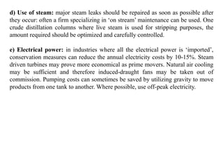 d) Use of steam: major steam leaks should be repaired as soon as possible after
they occur: often a firm specializing in ‘on stream’ maintenance can be used. One
crude distillation columns where live steam is used for stripping purposes, the
amount required should be optimized and carefully controlled.
e) Electrical power: in industries where all the electrical power is ‘imported’,
conservation measures can reduce the annual electricity costs by 10-15%. Steam
driven turbines may prove more economical as prime movers. Natural air cooling
may be sufficient and therefore induced-draught fans may be taken out of
commission. Pumping costs can sometimes be saved by utilizing gravity to move
products from one tank to another. Where possible, use off-peak electricity.
 