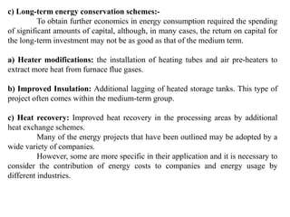 c) Long-term energy conservation schemes:-
To obtain further economics in energy consumption required the spending
of significant amounts of capital, although, in many cases, the return on capital for
the long-term investment may not be as good as that of the medium term.
a) Heater modifications: the installation of heating tubes and air pre-heaters to
extract more heat from furnace flue gases.
b) Improved Insulation: Additional lagging of heated storage tanks. This type of
project often comes within the medium-term group.
c) Heat recovery: Improved heat recovery in the processing areas by additional
heat exchange schemes.
Many of the energy projects that have been outlined may be adopted by a
wide variety of companies.
However, some are more specific in their application and it is necessary to
consider the contribution of energy costs to companies and energy usage by
different industries.
 