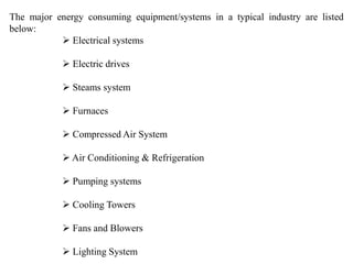 The major energy consuming equipment/systems in a typical industry are listed
below:
 Electrical systems
 Electric drives
 Steams system
 Furnaces
 Compressed Air System
 Air Conditioning & Refrigeration
 Pumping systems
 Cooling Towers
 Fans and Blowers
 Lighting System
 