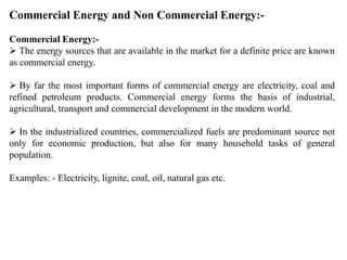 Commercial Energy and Non Commercial Energy:-
Commercial Energy:-
 The energy sources that are available in the market for a definite price are known
as commercial energy.
 By far the most important forms of commercial energy are electricity, coal and
refined petroleum products. Commercial energy forms the basis of industrial,
agricultural, transport and commercial development in the modern world.
 In the industrialized countries, commercialized fuels are predominant source not
only for economic production, but also for many household tasks of general
population.
Examples: - Electricity, lignite, coal, oil, natural gas etc.
 