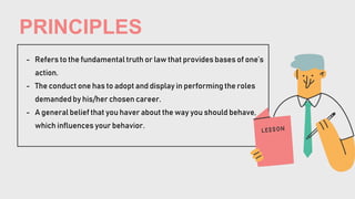 PRINCIPLES
- Refers to the fundamental truth or law that provides bases of one’s
action.
- The conduct one has to adopt and display in performing the roles
demanded by his/her chosen career.
- A general belief that you haver about the way you should behave,
which influences your behavior.
 