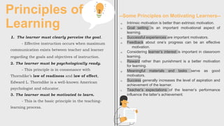 Principles of
Learning
1. The learner must clearly perceive the goal.
- Effective instruction occurs when maximum
communication exists between teacher and learner
regarding the goals and objectives of instruction.
2. The learner must be psychologically ready.
- This principle is in consonance with
Thorndike’s law of readiness and law of effect,
Edward L. Thorndike is a well-known American
psychologist and educator.
3. The learner must be motivated to learn.
- This is the basic principle in the teaching-
learning process.
a) Intrinsic motivation is better than extrinsic motivation.
b) Goal setting is an important motivational aspect of
learning.
c) Successful experiences are important motivators.
d) Feedback about one’s progress can be an effective
motivation.
e) Considering learner’s interest is important in classroom
learning.
f) Reward rather than punishment is a better motivation
for learning.
g) Meaningful materials and tasks serve as good
motivators.
h) Success generally increases the level of aspiration and
achievement of the learner.
i) Teacher’s expectations of the learner’s performance
influence the latter’s achievement.
--Some Principles on Motivating Learners--
 