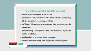 1. encourages learners to be active
2. promotes and facilitates the individual’s discovery
of the personal meaning of ideas.
3. different ideas can be discussed but not necessarily
accepted.
4. consistently recognizes the individual’s right to
make mistakes.
5. evaluation is a cooperative process.
6. individuals feel they are respected and accepted.
Conditions which Facilitate Learning
 