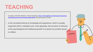 TEACHING
- According to IGI Global Publisher of Timely Knowledge, https://www.igiglobal.com/dictionary/broadcasting-
transforming-social-constructionknowledge/29344 retrieved February 18, 2021
- is the concerted sharing of knowledge and experience, which is usually
organized within a discipline and, more generally, the provision of stimulus
to the psychological and intellectual growth of a person by another person
or artifact.
 