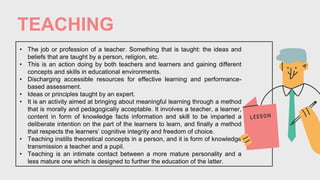 TEACHING
• The job or profession of a teacher. Something that is taught: the ideas and
beliefs that are taught by a person, religion, etc.
• This is an action doing by both teachers and learners and gaining different
concepts and skills in educational environments.
• Discharging accessible resources for effective learning and performance-
based assessment.
• Ideas or principles taught by an expert.
• It is an activity aimed at bringing about meaningful learning through a method
that is morally and pedagogically acceptable. It involves a teacher, a learner,
content in form of knowledge facts information and skill to be imparted a
deliberate intention on the part of the learners to learn, and finally a method
that respects the learners’ cognitive integrity and freedom of choice.
• Teaching instills theoretical concepts in a person, and it is form of knowledge
transmission a teacher and a pupil.
• Teaching is an intimate contact between a more mature personality and a
less mature one which is designed to further the education of the latter.
 
