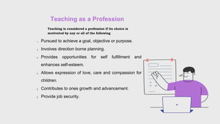 Teaching as a Profession
Teaching is considered a profession if its choice is
motivated by any or all of the following
1. Pursued to achieve a goal, objective or purpose.
2. Involves direction borne planning.
3. Provides opportunities for self fulfillment and
enhances self-esteem.
4. Allows expression of love, care and compassion for
children.
5. Contributes to ones growth and advancement.
6. Provide job security.
 