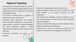 • Teaching exacts a tremendous demand on teachers’
teaching skill and personal qualities before they can
satisfactorily perform the multiple roles and manifold
responsibilities it entails.
• The practice of teaching calls for a facilitator of
learning and a nurturer of the learners.
• Sometimes, leader administrator and manager;
friend, enthusiastic colleague and a caring partner;
decision-makers, instructional materials developers
and instant researchers; establish a smooth
relationship with parents and other members of the
community.
• Unwavering commitment and loyalty to the
profession.
Nature of Teaching
• Ethical and moral standards are elicited through a code.
• Impeccable integrity, honesty, and sincerity it brings forth makes
worthy emulation by the students, co-workers and other
professionals.
• Good teachers take “challenging dailiness of teaching” and turn
them into special sessions wherein the teacher tries to make them
exciting and enjoyable.
• Teaching is indeed a noble calling and mission-keeping for others,
despite its daunting list of diversified roles.
• Rewards come in the form of winning the students’ love and
emulation and the parents’ acknowledgement and gratification.
 