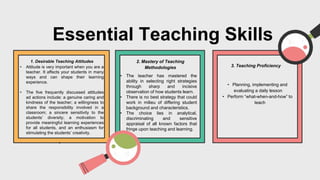 Essential Teaching Skills
2. Mastery of Teaching
Methodologies 3. Teaching Proficiency
1. Desirable Teaching Attitudes
• Attitude is very important when you are a
teacher. It affects your students in many
ways and can shape their learning
experience.
• The five frequently discussed attitudes
ad actions include: a genuine caring and
kindness of the teacher; a willingness to
share the responsibility involved in a
classroom; a sincere sensitivity to the
students’ diversity; a motivation to
provide meaningful learning experiences
for all students, and an enthusiasm for
stimulating the students’ creativity.
•
• Planning, implementing and
evaluating a daily lesson
• Perform “what-when-and-how” to
teach
• The teacher has mastered the
ability in selecting right strategies
through sharp and incisive
observation of how students learn.
• There is no best strategy that could
work in milieu of differing student
background and characteristics.
• The choice lies in analytical,
discriminating and sensitive
appraisal of all known factors that
fringe upon teaching and learning.
 