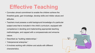 Effective Teaching
• Connotes utmost commitment to enable the children achieve the
threefold goals, gain knowledge, develop skills and mbibe values and
attitudes.
• Teachers must possess a solid background knowledge of a particular
subject area that is included in the child’s curriculum, equipped with
competence in deciding and implementing appropriate teaching
methodologies, and capped with a compassionate and winsome
nature.
• Described as “building relationships.”
• “Interpersonal enterprise.”
• It involves working with children and adults with different
characteristics.
 