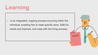 Learning
- is an integrated, ongoing process occurring within the
individual, enabling him to meet specific aims, fulfill his
needs and interests, and cope with the living process.
 