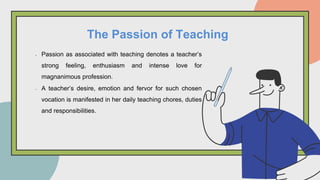 • Passion as associated with teaching denotes a teacher’s
strong feeling, enthusiasm and intense love for
magnanimous profession.
• A teacher’s desire, emotion and fervor for such chosen
vocation is manifested in her daily teaching chores, duties
and responsibilities.
The Passion of Teaching
 