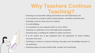 Why Teachers Continue
Teaching?
1. Teaching is an honorable calling and teachers are well respected by all.
2. It is accepted as a mission which entails patience, sacrifices and hard work.
3. Teaching is only for those who love children.
4. It is self-fulfilling.
5. It is anchored on ones supreme desire to serve others.
6. Teaching is a profession of one with high moral standards.
7. Teaching aims at molding the children’s minds and hearts.
8. It is the easiest way to get employed since the population of school children
increases every year.
9. Teaching is a means to continue learning, thus gain more knowledge and grow in
the profession.
10. Teaching makes one grow intellectually, socially and emotionally.
 