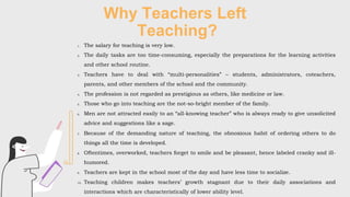 Why Teachers Left
Teaching?
1. The salary for teaching is very low.
2. The daily tasks are too time-consuming, especially the preparations for the learning activities
and other school routine.
3. Teachers have to deal with “multi-personalities” – students, administrators, coteachers,
parents, and other members of the school and the community.
4. The profession is not regarded as prestigious as others, like medicine or law.
5. Those who go into teaching are the not-so-bright member of the family.
6. Men are not attracted easily to an “all-knowing teacher” who is always ready to give unsolicited
advice and suggestions like a sage.
7. Because of the demanding nature of teaching, the obnoxious habit of ordering others to do
things all the time is developed.
8. Oftentimes, overworked, teachers forget to smile and be pleasant, hence labeled cranky and ill-
humored.
9. Teachers are kept in the school most of the day and have less time to socialize.
10. Teaching children makes teachers’ growth stagnant due to their daily associations and
interactions which are characteristically of lower ability level.
 