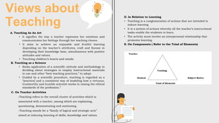 Views about
Teaching
A. Teaching As An Art
• It signifies the way a teacher expresses her emotions and
communicates her feelings through her teaching chores.
• It aims to achieve an enjoyable and fruitful learning
depending on the teacher’s attributes, craft and finesse in
developing their knowledge base, simultaneous with positive
attitudes and values.
• Touching children’s hearts and minds.
B. Teaching as a Science
• Seeks application of a scientific attitude and methodology in
deciding about strategies to employ instructional materials
to use and other “best teaching practices,” to adopt.
• Guided by a scientific procedure, teaching is regarded as a
“practical and a consistent way of modeling how a virtuous,
trustworthy and humble scientist works in raising the ethical
standards of the profession.”
C. On Teacher Activities
-Teaching refers to the overall cluster of activities which is
associated with a teacher, among which are explaining,
questioning, demonstrating and motivating.
-Teaching stands for a “family of logical and strategic acts”
aimed at inducing learning of skills, knowledge and values.
D. In Relation to Learning
• Teaching is a conglomeration of actions that are intended to
induce learning
• It is a system of actions whereby all the teacher’s instructional
tasks enable the students to learn.
• The activity must involve an interpersonal relationship that
promotes learning.
E. On Components ( Refer to the Triad of Elements)
 
