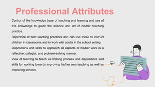 Professional Attributes
• Control of the knowledge base of teaching and learning and use of
this knowledge to guide the science and art of his/her teaching
practice.
• Repertoire of best teaching practices and can use these to instruct
children in classrooms and to work with adults in the school setting
• Dispositions and skills to approach all aspects of his/her work in a
reflective, collegial, and problem-solving manner.
• View of learning to teach as lifelong process and dispositions and
skills for working towards improving his/her own teaching as well as
improving schools.
 