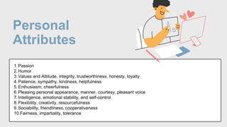 Personal
Attributes
1.Passion
2.Humor
3.Values and Attitude, integrity, trustworthiness, honesty, loyalty
4.Patience, sympathy, kindness, helpfulness
5.Enthusiasm, cheerfulness
6.Pleasing personal appearance, manner, courtesy, pleasant voice
7.Intelligence, emotional stability, and self-control
8.Flexibility, creativity, resourcefulness
9.Sociability, friendliness, cooperativeness
10.Fairness, impartiality, tolerance
 