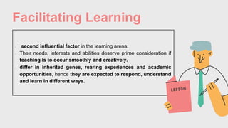Facilitating Learning
• second influential factor in the learning arena.
• Their needs, interests and abilities deserve prime consideration if
teaching is to occur smoothly and creatively.
• differ in inherited genes, rearing experiences and academic
opportunities, hence they are expected to respond, understand
and learn in different ways.
 