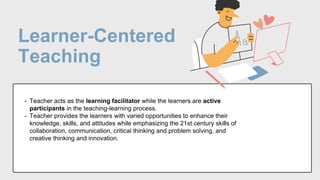 Learner-Centered
Teaching
- Teacher acts as the learning facilitator while the learners are active
participants in the teaching-learning process.
- Teacher provides the learners with varied opportunities to enhance their
knowledge, skills, and attitudes while emphasizing the 21st century skills of
collaboration, communication, critical thinking and problem solving, and
creative thinking and innovation.
 