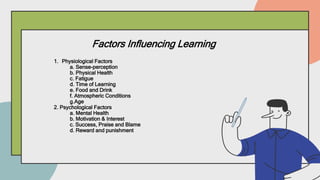 Factors Influencing Learning
1. Physiological Factors
a. Sense-perception
b. Physical Health
c. Fatigue
d. Time of Learning
e. Food and Drink
f. Atmospheric Conditions
g.Age
2. Psychological Factors
a. Mental Health
b. Motivation & Interest
c. Success, Praise and Blame
d. Reward and punishment
 