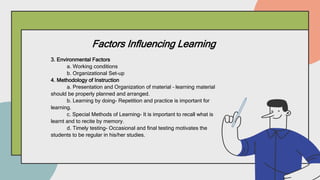Factors Influencing Learning
3. Environmental Factors
a. Working conditions
b. Organizational Set-up
4. Methodology of Instruction
a. Presentation and Organization of material – learning material
should be properly planned and arranged.
b. Learning by doing- Repetition and practice is important for
learning.
c. Special Methods of Learning- It is important to recall what is
learnt and to recite by memory.
d. Timely testing- Occasional and final testing motivates the
students to be regular in his/her studies.
 