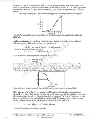 www.jntuworld.com
                                                             2
               As the E Ag | Ag+ varies in a logarithmic scale of the concentration of silver ions, initially even for a
               hundred fold variation of silver concentration the emf variation is only 0.118V. With the approach of
               neutralization point, the EAg+ gets smaller and smaller, while the emf, a log value of Ag+, increases
               rapidly.
                       Thus we notice a sigmoid curve with the steep portion indicating the neutralization point.




               The Ag | Ag+ electrode which is reversible to silver ion concentration is termed as the indicator
               electrode.

               Acid-base titrations: In case of acid – alkali titration a hydrogen electrode may be used as an


                                                                                     D
               indicator electrode. The suitable cell may be represented as


               The emf of indicator electrode is given as
                             E H2 | H+ = E0 H2 | H+ + 0.0592 log [H+]
                                                                     R             L
                             (Pt), Hg, Hg2Cl2(s) | KCl (satd) || H+ | H2(1 atm), (Pt)




                                                                   O
               Since the standard emf of hydrogen electrode iszero, we have;



                                                   W
                               E H2 | H+ = - 0.0592 log [H+]
                               E H2 | H+ = - 0.0592 pH


                                                 U
               From the above expression we draw the conclusion that the emf decreases with decrease in the


                                     T
               concentration of hydrogen ions or increase in the pH of the solution. On plotting the electrode
               potential or cell potential against the volume of titrant added, a sigmoid curve is obtained. The


                                   N
               volume corresponding to zero emf gives the titer value of the acid solution.


                              J
               In the laboratory titration generally the quin-hydrone electrode is used in a place of SHE.

               Determination of pH: The pH of a solution could be determined by employing any electrode
               reversible to H+ ions. The hydrogen electrode and quin-hydrone electrode discussed above and glass
               electrode is popularly employed for estimation of pH of a solution. The hydrogen indicator electrode
               could be coupled either to a standard hydrogen electrode (SHE) or to a standard calomel electrode
               (SCE). The cell diagram, when SHE is used as reference electrode is given by

                              H2(1 atm) | H+(a=1) || H+ (a=x) | H2 (1 atm)

               The emf of the indicator electrode is given by

               _______________________________________________________________________________
               I B.Tech Engineering Chemistry (Unit-I) Electrochemistry       By… B.SRINIVAS                           11
                                               www.jntuworld.com
 