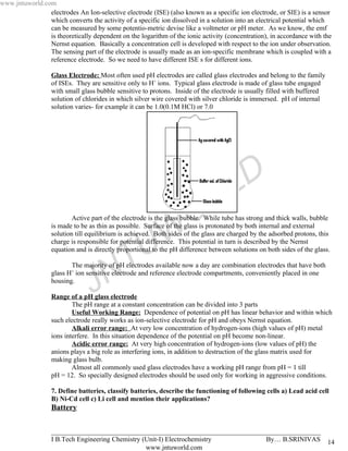 www.jntuworld.com
                electrodes An Ion-selective electrode (ISE) (also known as a specific ion electrode, or SIE) is a sensor
                which converts the activity of a specific ion dissolved in a solution into an electrical potential which
                can be measured by some potentio-metric devise like a voltmeter or pH meter. As we know, the emf
                is theoretically dependent on the logarithm of the ionic activity (concentration), in accordance with the
                Nernst equation. Basically a concentration cell is developed with respect to the ion under observation.
                The sensing part of the electrode is usually made as an ion-specific membrane which is coupled with a
                reference electrode. So we need to have different ISE s for different ions.

                  Glass Electrode: Most often used pH electrodes are called glass electrodes and belong to the family
                  of ISEs. They are sensitive only to H+ ions. Typical glass electrode is made of glass tube engaged
                  with small glass bubble sensitive to protons. Inside of the electrode is usually filled with buffered
                  solution of chlorides in which silver wire covered with silver chloride is immersed. pH of internal
                  solution varies- for example it can be 1.0(0.1M HCl) or 7.0




                                                                                     L D
                                                                     O R
                          Active part of the electrode is the glass bubble. While tube has strong and thick walls, bubble




                                                    U W
                  is made to be as thin as possible. Surface of the glass is protonated by both internal and external
                  solution till equilibrium is achieved. Both sides of the glass are charged by the adsorbed protons, this
                  charge is responsible for potential difference. This potential in turn is described by the Nernst
                  equation and is directly proportional to the pH difference between solutions on both sides of the glass.



                                      N T
                         The majority of pH electrodes available now a day are combination electrodes that have both
                  glass H+ ion sensitive electrode and reference electrode compartments, conveniently placed in one
                  housing.
                                 J
                  Range of a pH glass electrode
                          The pH range at a constant concentration can be divided into 3 parts
                          Useful Working Range: Dependence of potential on pH has linear behavior and within which
                  such electrode really works as ion-selective electrode for pH and obeys Nernst equation.
                          Alkali error range: At very low concentration of hydrogen-ions (high values of pH) metal
                  ions interfere. In this situation dependence of the potential on pH become non-linear.
                          Acidic error range: At very high concentration of hydrogen-ions (low values of pH) the
                  anions plays a big role as interfering ions, in addition to destruction of the glass matrix used for
                  making glass bulb.
                          Almost all commonly used glass electrodes have a working pH range from pH = 1 till
                  pH = 12. So specially designed electrodes should be used only for working in aggressive conditions.

                  7. Define batteries, classify batteries, describe the functioning of following cells a) Lead acid cell
                  B) Ni-Cd cell c) Li cell and mention their applications?
                  Battery

                  _______________________________________________________________________________
                  I B.Tech Engineering Chemistry (Unit-I) Electrochemistry       By… B.SRINIVAS                           14
                                                  www.jntuworld.com
 