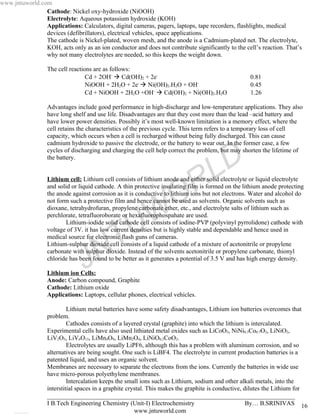 www.jntuworld.com
                Cathode: Nickel oxy-hydroxide (NiOOH)
                Electrolyte: Aqueous potassium hydroxide (KOH)
                Applications: Calculators, digital cameras, pagers, laptops, tape recorders, flashlights, medical
                devices (defibrillators), electrical vehicles, space applications.
                The cathode is Nickel-plated, woven mesh, and the anode is a Cadmium-plated net. The electrolyte,
                KOH, acts only as an ion conductor and does not contribute significantly to the cell’s reaction. That’s
                why not many electrolytes are needed, so this keeps the weight down.

                  The cell reactions are as follows:
                                  Cd + 2OH-  Cd(OH)2 + 2e-                                         0.81
                                  NiOOH + 2H2O + 2e-  Ni(OH)2.H2O + OH-                            0.45
                                  Cd + NiOOH + 2H2O +OH-  Cd(OH)2 + Ni(OH)2.H2O                    1.26

                  Advantages include good performance in high-discharge and low-temperature applications. They also
                  have long shelf and use life. Disadvantages are that they cost more than the lead –acid battery and
                  have lower power densities. Possibly it’s most well-known limitation is a memory effect, where the
                  cell retains the characteristics of the previous cycle. This term refers to a temporary loss of cell
                  capacity, which occurs when a cell is recharged without being fully discharged. This can cause
                  cadmium hydroxide to passive the electrode, or the battery to wear out. In the former case, a few
                  cycles of discharging and charging the cell help correct the problem, but may shorten the lifetime of
                  the battery.


                                                                                     L D
                                                                     O R
                  Lithium cell: Lithium cell consists of lithium anode and either solid electrolyte or liquid electrolyte
                  and solid or liquid cathode. A thin protective insulating film is formed on the lithium anode protecting
                  the anode against corrosion as it is conductive to lithium ions but not electrons. Water and alcohol do
                  not form such a protective film and hence cannot be used as solvents. Organic solvents such as


                                                      W
                  dioxane, tetrahydrofuran, propylene carbonate ether, etc., and electrolyte salts of lithium such as
                  perchlorate, tetrafluoroborate or hexafluorophospahate are used.


                                                    U
                          Lithium-iodide solid cathode cell consists of iodine-PVP (polyvinyl pyrrolidone) cathode with


                                        T
                  voltage of 3V. it has low current densities but is highly stable and dependable and hence used in
                  medical source for electronic flash guns of cameras.




                                 J    N
                  Lithium-sulphur dioxide cell consists of a liquid cathode of a mixture of acetonitrile or propylene
                  carbonate with sulphur dioxide. Instead of the solvents acetonitrile or propylene carbonate, thionyl
                  chloride has been found to be better as it generates a potential of 3.5 V and has high energy density.

                  Lithium ion Cells:
                  Anode: Carbon compound, Graphite
                  Cathode: Lithium oxide
                  Applications: Laptops, cellular phones, electrical vehicles.

                           Lithium metal batteries have some safety disadvantages, Lithium ion batteries overcomes that
                  problem.
                           Cathodes consists of a layered crystal (graphite) into which the lithium is intercalated.
                  Experimental cells have also used lithiated metal oxides such as LiCoO2, NiNi0.3Co0.7O2, LiNiO2,
                  LiV2O5, LiV6O13, LiMn4O9, LiMn2O4, LiNiO0.2CoO2.
                           Electrolytes are usually LiPF6, although this has a problem with aluminum corrosion, and so
                  alternatives are being sought. One such is LiBF4. The electrolyte in current production batteries is a
                  patented liquid, and uses an organic solvent.
                  Membranes are necessary to separate the electrons from the ions. Currently the batteries in wide use
                  have micro-porous polyethylene membranes.
                           Intercalation keeps the small ions such as Lithium, sodium and other alkali metals, into the
                  interstitial spaces in a graphite crystal. This makes the graphite is conductive, dilutes the Lithium for
                  _______________________________________________________________________________
                  I B.Tech Engineering Chemistry (Unit-I) Electrochemistry                           By… B.SRINIVAS 16
                                                       www.jntuworld.com
 