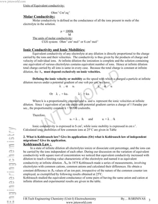 www.jntuworld.com
                Units of Equivalent conductivity:

                                        Ohm-1 Cm2 eq-1
                 Molar Conductivity:
                         Molar conductivity is defined as the conductance of all the ions present in mole of the
                 electrolyte in the solution.

                                              µ = 1000k
                                                    M
                        The units of molar conductivity:
                               CGS system: Ohm-1 cm2 mol-1 or S cm2 mol-1

                 Ionic Conductivity and Ionic Mobilities:
                         Equivalent conductivity of any electrolyte at any dilution is directly proportional to the charge
                 carried by the ions and their velocities. The conductivity is thus given by the products of charge and
                 velocity of individual ions. At infinite dilution the ionization is complete and the solution containing
                 one equivalent of various electrolytes contains equivalent number of ions. Hence at infinite dilution
                 total charge carried by all ions is same in every case. Because the total charge is constant at infinite
                 dilution, the Λα must depend exclusively on ionic velocities.


                 dilution moves under a potential gradient of one volt per cm, we have,
                                              λ + α u+                       λ − α u-
                                                                                           D
                         Defining the ionic velocity or mobility as the speed with which a charged a particle at infinite

                                                                                         L
                                       Or    λ   +   = ku+            λ   −


                                                                                O R
                                                                              = ku-

                         Where k is a proportionality constant and u+ and u- represent the ionic velocities at infinite



                                                       U W
                 dilution. Since 1 equivalent of an ion under unit potential gradient carries a charge of 1 Faraday per
                 sec., the proportionality constant k = 96500 coulombs.

                        Therefore,



                                      N T                    u+ = λ   +   /k     and   u- = λ   −   /k



                                J
                        Ionic conductivity is expressed in S cm2, while ionic mobility is expressed in cm s-1.
                 Calculated ionic mobilities of few common ions at 25o C are given in Table

                 2. What is Kohlrausch law? Give its applications (Or) what is Kohlrausch law of independent
                 migrations? Give its application.
                 Kohlrausch Law :
                       In a state of infinite dilution all electrolytes ionize or dissociate cent percentage, and the ions can
                 be carried by the ions independent of each other. During our discussion on the variation of equivalent
                 conductivity with square root of concentration we noticed that equivalent conductivity increased with
                 dilution to reach a limiting value characteristic of the electrolyte and named it as equivalent
                 conductivity at infinite dilution. Λ0, In 1875 Kohlrausch made a series of measurements, involving
                 electrolytes with common cations, common anions and calculated their differences. He obtain a
                 constant difference in Λ0 values of an ion pair, irrespective of the nature of the common counter ion
                 employed, as exemplified by following results obtained at 250C.
                 Kohlrausch studied the equivalent conductance of some pairs of having the same anion and cation at
                 infinite dilution and experimental results are given in the table.



                 _______________________________________________________________________________
                 I B.Tech Engineering Chemistry (Unit-I) Electrochemistry       By… B.SRINIVAS                              3
                                                 www.jntuworld.com
 