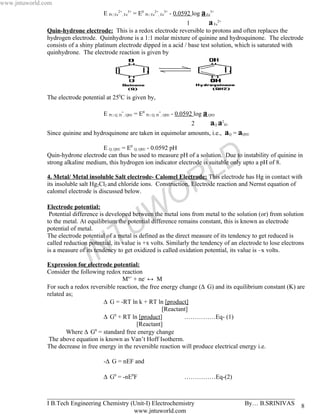 www.jntuworld.com
                                      E Pt | Fe2+, Fe3+ = E0 Pt | Fe2+, Fe3+ - 0.0592 log a Fe3+
                                                                        1         a Fe2+
               Quin-hydrone electrode: This is a redox electrode reversible to protons and often replaces the
               hydrogen electrode. Quinhydrone is a 1:1 molar mixture of quinine and hydroquinone. The electrode
               consists of a shiny platinum electrode dipped in a acid / base test solution, which is saturated with
               quinhydrone. The electrode reaction is given by




               The electrode potential at 250C is given by,

                                      E Pt | Q, H+, QH2 = E0 Pt | Q, H+, QH2 - 0.0592 log a QH2
                                                                             aQ a2H 2              +


               Since quinine and hydroquinone are taken in equimolar amounts, i.e., aQ = aQH           2



                                    E Q, QH2 = E0 Q, QH2 - 0.0592 pH



                                                                                               L D
               Quin-hydrone electrode can thus be used to measure pH of a solution. Due to instability of quinine in
               strong alkaline medium, this hydrogen ion indicator electrode is suitable only upto a pH of 8.



                                                                             R
               4. Metal/ Metal insoluble Salt electrode- Calomel Electrode: This electrode has Hg in contact with
               its insoluble salt Hg2Cl2 and chloride ions. Construction, Electrode reaction and Nernst equation of
               calomel electrode is discussed below.

                                                                           O
                                                      W
               Electrode potential:
                Potential difference is developed between the metal ions from metal to the solution (or) from solution

               potential of metal.

                                     T              U
               to the metal. At equilibrium the potential difference remains constant, this is known as electrode

               The electrode potential of a metal is defined as the direct measure of its tendency to get reduced is


                                   N
               called reduction potential, its value is +x volts. Similarly the tendency of an electrode to lose electrons
               is a measure of its tendency to get oxidized is called oxidation potential, its value is –x volts.

                              J
               Expression for electrode potential:
               Consider the following redox reaction
                                             Mn+ + ne- ↔ M
               For such a redox reversible reaction, the free energy change (∆ G) and its equilibrium constant (K) are
               related as;
                                     ∆ G = -RT ln k + RT ln [product]
                                                              [Reactant]
                                     ∆ G + RT ln [product]
                                          0
                                                                       ……………Eq- (1)
                                                   [Reactant]
                       Where ∆ G0 = standard free energy change
                The above equation is known as Van’t Hoff Isotherm.
               The decrease in free energy in the reversible reaction will produce electrical energy i.e.

                                      -∆ G = nEF and

                                      ∆ G0 = -nE0F                              ……………Eq-(2)


               _______________________________________________________________________________
               I B.Tech Engineering Chemistry (Unit-I) Electrochemistry       By… B.SRINIVAS                            8
                                               www.jntuworld.com
 