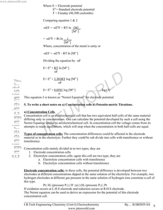 www.jntuworld.com
                              Where E = Electrode potential
                                    E0 = Standard electrode potential
                                    F = Faraday (96,500 coulombs)

                              Comparing equation 1 & 2

                              -nEF = -nE0F + RT ln _[M]_
                                                   [Mn+]

                              = -nE0F + Rt ln __1__
                                              [Mn+]
                              Where, concentration of the metal is unity or

                              -nEF = -nE0F - RT ln [Mn+]

                              Dividing the equation by –nF

                              E= E0 + RT ln [Mn+]
                                      nF

                              E= E0 + 2.303RT log [Mn+]
                                         nF

                                                                                   L D
                                                                     R
                                   0                  n+
                             E= E + 0.0591 log [M ]          ……………Eq-(3)
                                         n


                                                                   O
               This equation-3 is known as “Nernst Equation” for electrode potential.



                                                   W
               5. To write a short notes on a) Concentration cells b) Potentio-metric Titrations.

               a) Concentration Cells



                                     T           U
               Concentration cell is an electrochemical cell that has two equivalent half-cells of the same material
               differing only in concentrations. One can calculate the potential developed by such a cell using the
               Nernst Equation similar to an electrochemical cell. In concentration cell the voltage comes from its



                              J    N
               attempts to reach equilibrium, which will stop when the concentration in both half-cells are equal.

               Types of concentration cells: The concentration differences could be affected in the electrode
               material or in the electrolyte. Further they could be sub divide into cells with transference or without
               transference.

               Concentration cells mainly divided in to two types, they are
                  1. Electrode concentration cells
                  2. Electrolyte concentration cells: again this cell are two type, they are
                         a. Electrolyte concentration cells with transference
                         b. Electrolyte concentration cells without transference

               Electrode concentration cells: in these cells, the potential difference is developed between two
               electrodes at different concentrations dipped in the same solution of the electrolyte. For example, two
               hydrogen electrodes at different gas pressure in the same solution of hydrogen ions constitute a cell of
               this type.
                               Pt | H2 (pressure P1) | H+ (a) | (H2 (pressure P2) | Pt
               If oxidation occurs at L.H.S electrode and reduction occurs at R.H.S electrode.
               The Nernst equation can be used to derive an expression for the potential of this electrode
               concentration cell.
               _______________________________________________________________________________
               I B.Tech Engineering Chemistry (Unit-I) Electrochemistry                         By… B.SRINIVAS 9
                                                    www.jntuworld.com
 