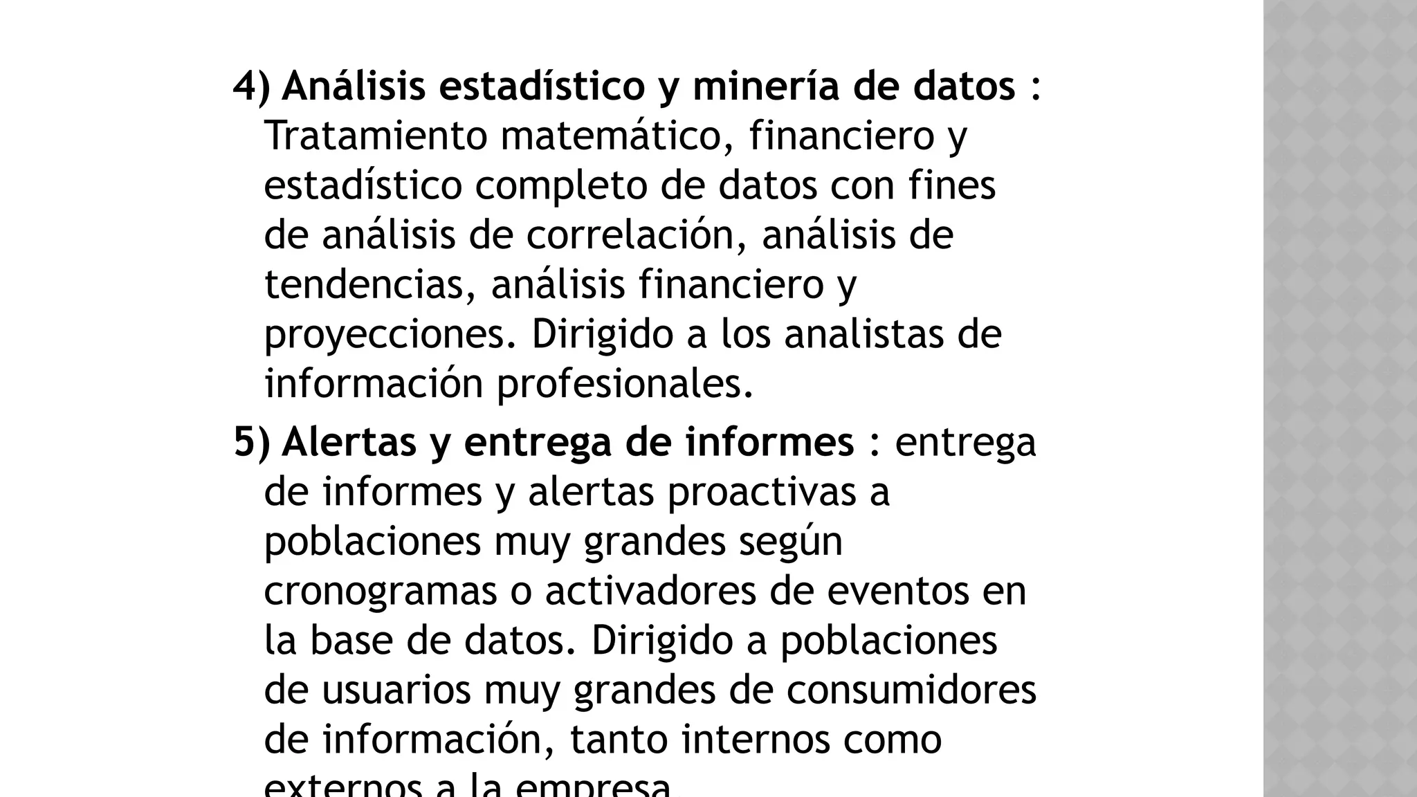 4) Análisis estadístico y minería de datos :
Tratamiento matemático, financiero y
estadístico completo de datos con fines
de análisis de correlación, análisis de
tendencias, análisis financiero y
proyecciones. Dirigido a los analistas de
información profesionales.
5) Alertas y entrega de informes : entrega
de informes y alertas proactivas a
poblaciones muy grandes según
cronogramas o activadores de eventos en
la base de datos. Dirigido a poblaciones
de usuarios muy grandes de consumidores
de información, tanto internos como
 