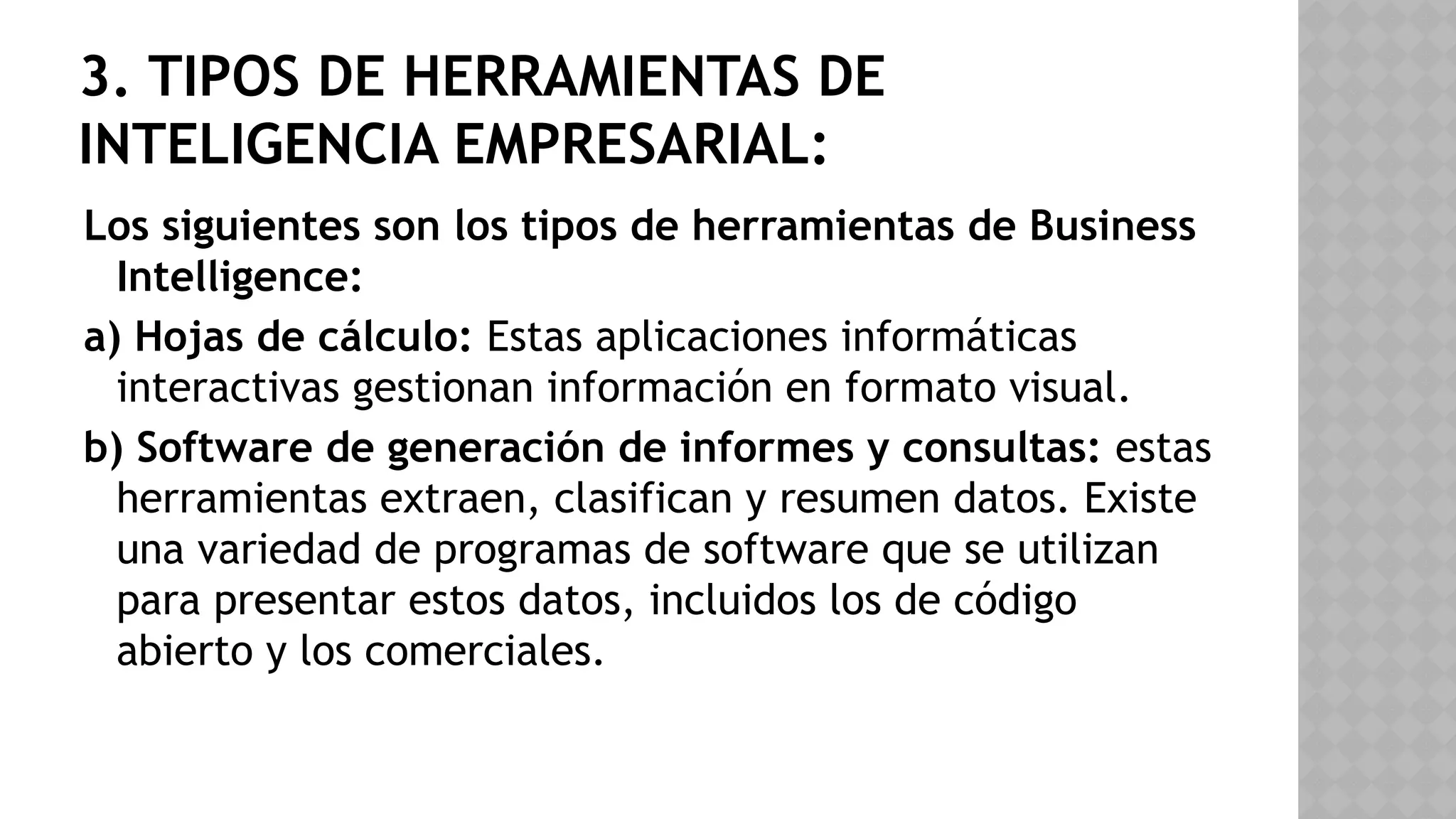 3. TIPOS DE HERRAMIENTAS DE
INTELIGENCIA EMPRESARIAL:
Los siguientes son los tipos de herramientas de Business
Intelligence:
a) Hojas de cálculo: Estas aplicaciones informáticas
interactivas gestionan información en formato visual.
b) Software de generación de informes y consultas: estas
herramientas extraen, clasifican y resumen datos. Existe
una variedad de programas de software que se utilizan
para presentar estos datos, incluidos los de código
abierto y los comerciales.
 