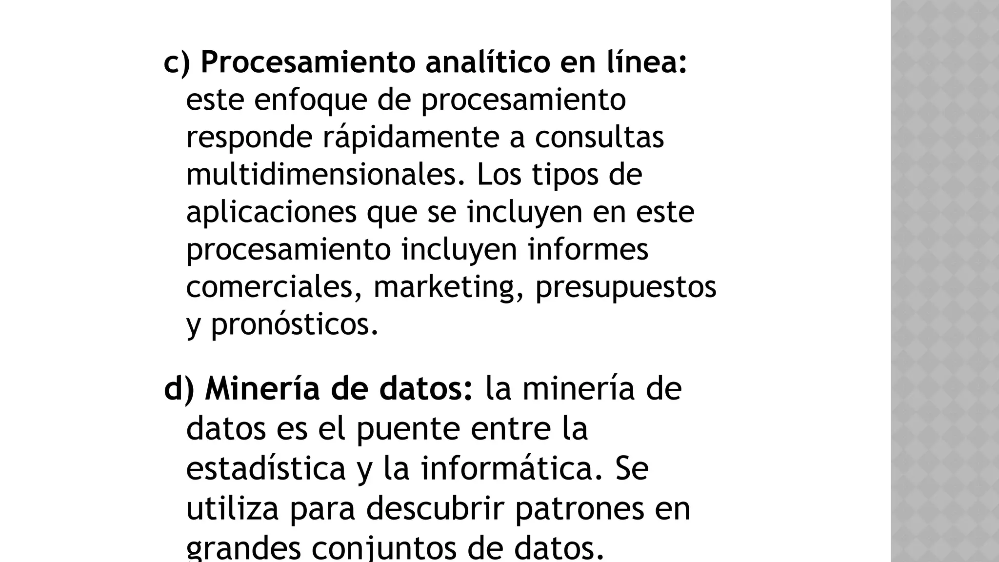 c) Procesamiento analítico en línea:
este enfoque de procesamiento
responde rápidamente a consultas
multidimensionales. Los tipos de
aplicaciones que se incluyen en este
procesamiento incluyen informes
comerciales, marketing, presupuestos
y pronósticos.
d) Minería de datos: la minería de
datos es el puente entre la
estadística y la informática. Se
utiliza para descubrir patrones en
grandes conjuntos de datos.
 