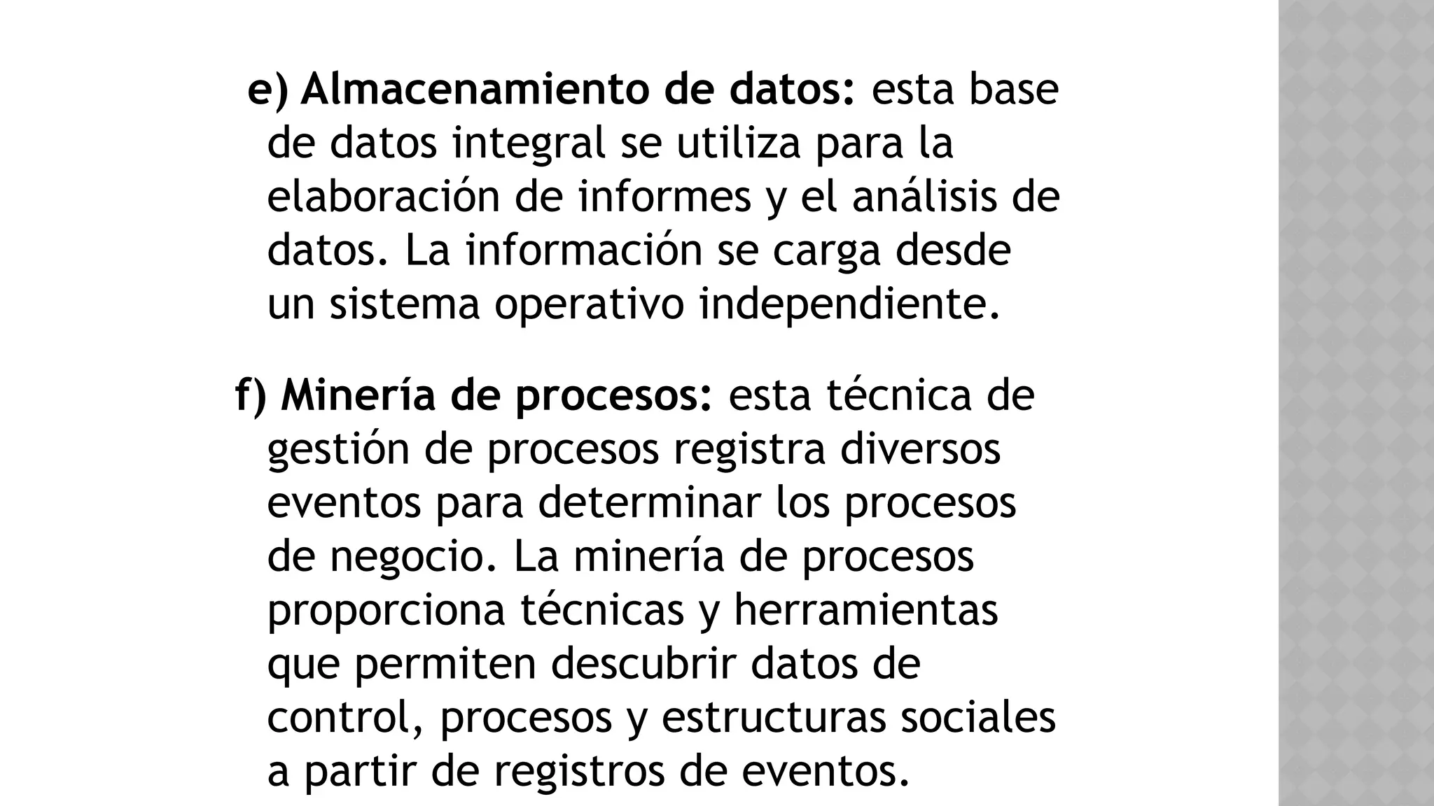 e) Almacenamiento de datos: esta base
de datos integral se utiliza para la
elaboración de informes y el análisis de
datos. La información se carga desde
un sistema operativo independiente.
f) Minería de procesos: esta técnica de
gestión de procesos registra diversos
eventos para determinar los procesos
de negocio. La minería de procesos
proporciona técnicas y herramientas
que permiten descubrir datos de
control, procesos y estructuras sociales
a partir de registros de eventos.
 