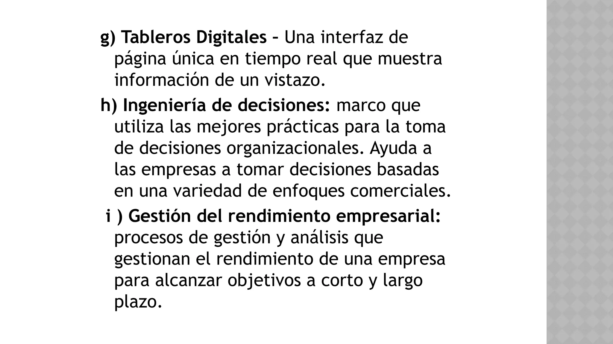 g) Tableros Digitales – Una interfaz de
página única en tiempo real que muestra
información de un vistazo.
h) Ingeniería de decisiones: marco que
utiliza las mejores prácticas para la toma
de decisiones organizacionales. Ayuda a
las empresas a tomar decisiones basadas
en una variedad de enfoques comerciales.
i ) Gestión del rendimiento empresarial:
procesos de gestión y análisis que
gestionan el rendimiento de una empresa
para alcanzar objetivos a corto y largo
plazo.
 