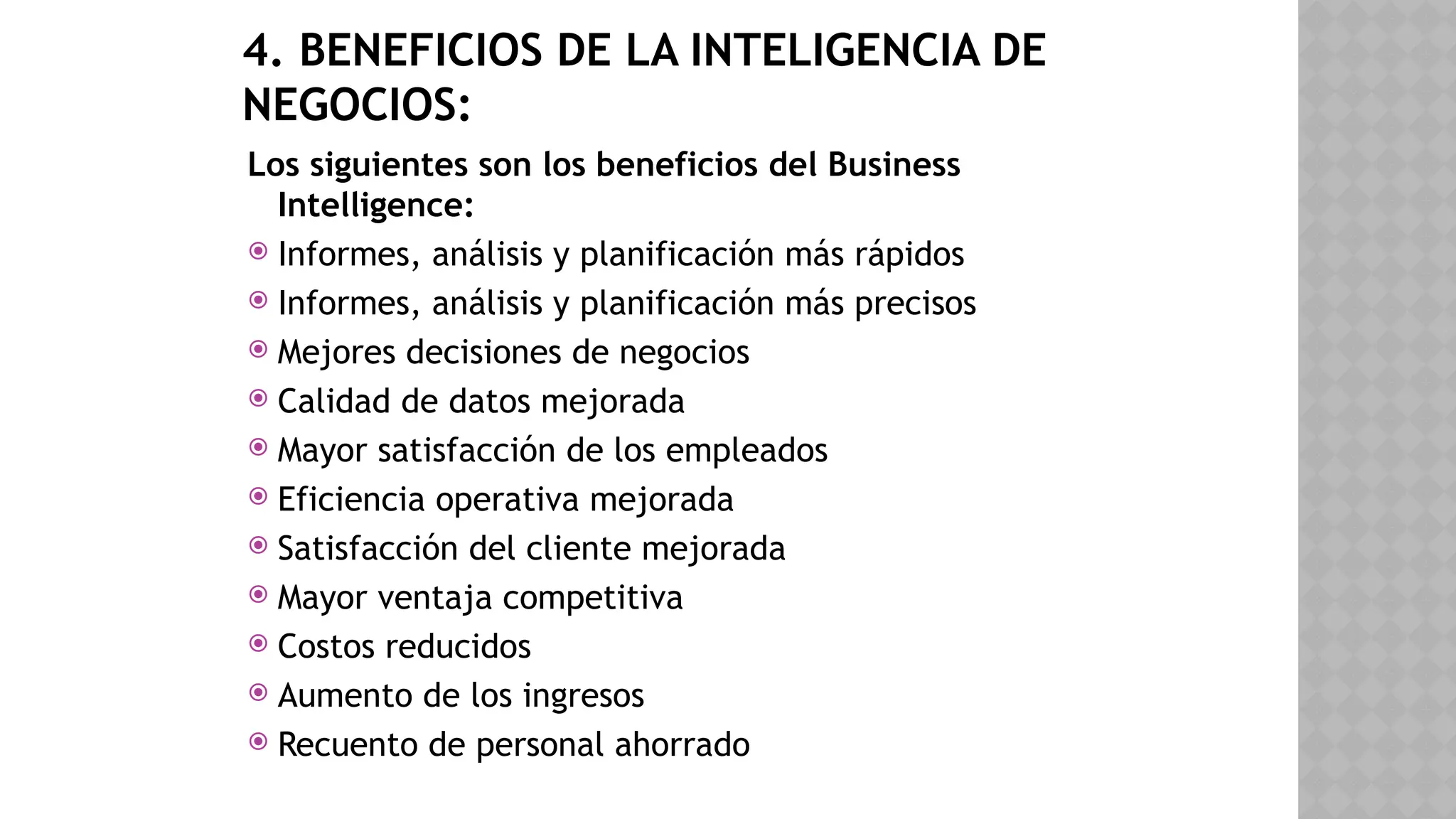 4. BENEFICIOS DE LA INTELIGENCIA DE
NEGOCIOS:
Los siguientes son los beneficios del Business
Intelligence:
 Informes, análisis y planificación más rápidos
 Informes, análisis y planificación más precisos
 Mejores decisiones de negocios
 Calidad de datos mejorada
 Mayor satisfacción de los empleados
 Eficiencia operativa mejorada
 Satisfacción del cliente mejorada
 Mayor ventaja competitiva
 Costos reducidos
 Aumento de los ingresos
 Recuento de personal ahorrado
 